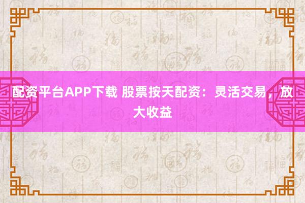 配资平台APP下载 股票按天配资：灵活交易，放大收益