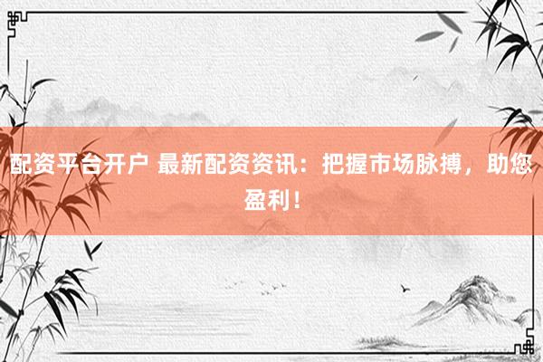 配资平台开户 最新配资资讯：把握市场脉搏，助您盈利！