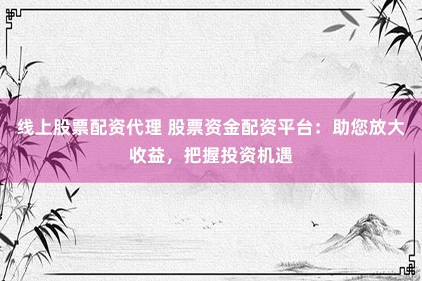 线上股票配资代理 股票资金配资平台：助您放大收益，把握投资机遇