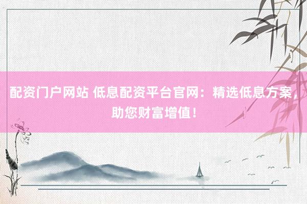 配资门户网站 低息配资平台官网：精选低息方案，助您财富增值！