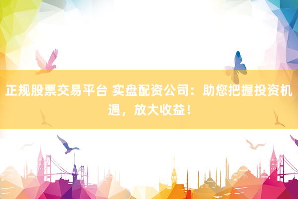 正规股票交易平台 实盘配资公司：助您把握投资机遇，放大收益！