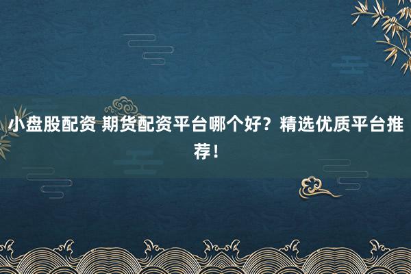 小盘股配资 期货配资平台哪个好？精选优质平台推荐！