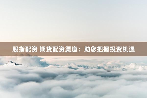 股指配资 期货配资渠道：助您把握投资机遇
