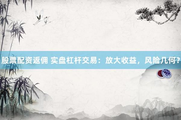 股票配资返佣 实盘杠杆交易：放大收益，风险几何？