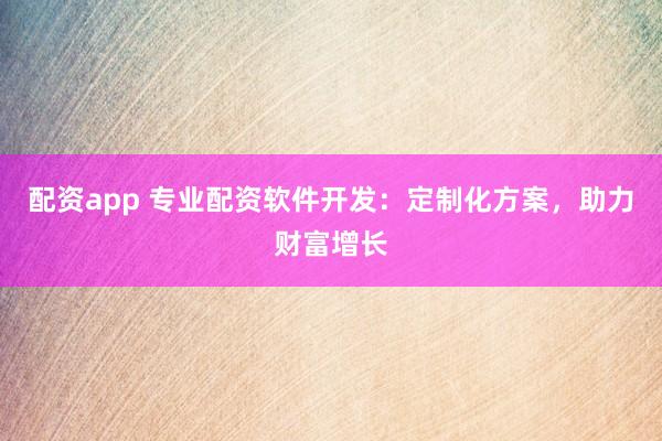 配资app 专业配资软件开发：定制化方案，助力财富增长