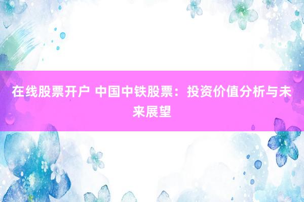 在线股票开户 中国中铁股票：投资价值分析与未来展望
