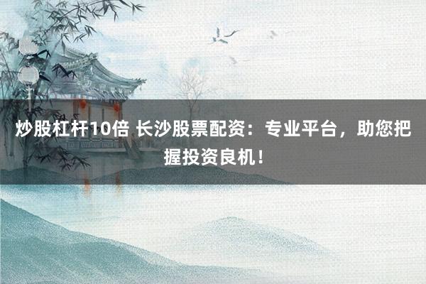炒股杠杆10倍 长沙股票配资：专业平台，助您把握投资良机！