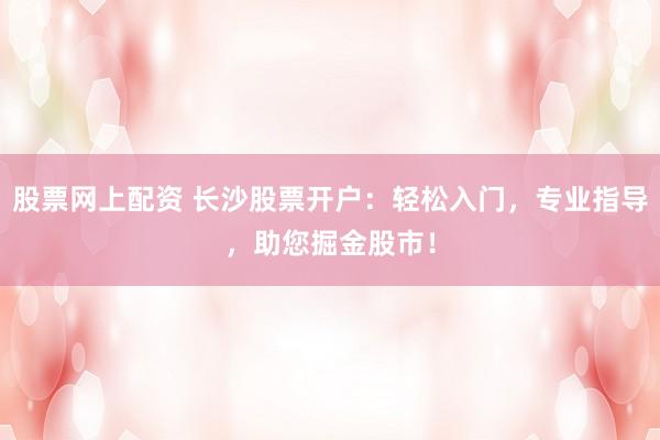 股票网上配资 长沙股票开户：轻松入门，专业指导，助您掘金股市！