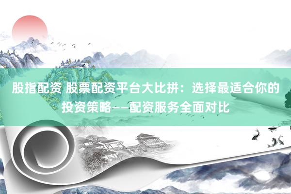 股指配资 股票配资平台大比拼：选择最适合你的投资策略——配资服务全面对比