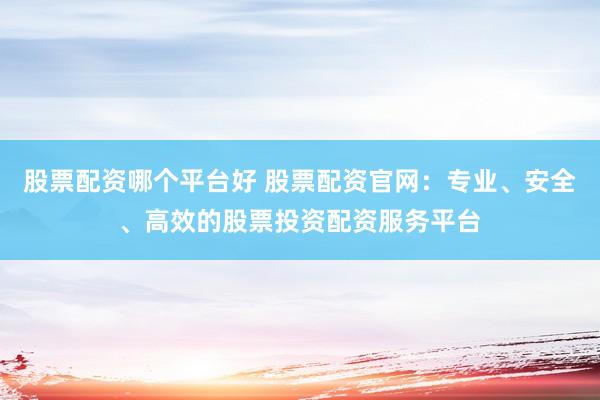 股票配资哪个平台好 股票配资官网：专业、安全、高效的股票投资配资服务平台