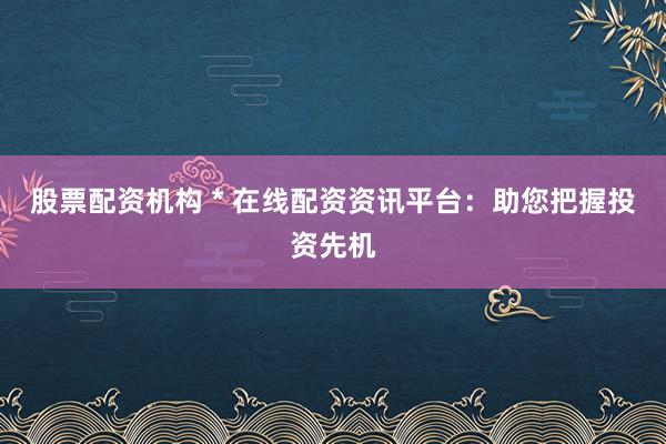 股票配资机构 * 在线配资资讯平台：助您把握投资先机