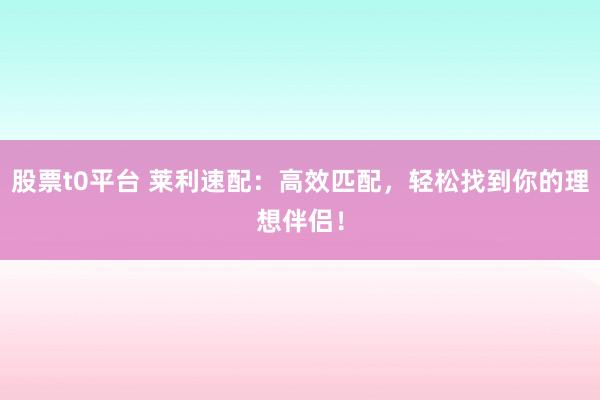 股票t0平台 莱利速配：高效匹配，轻松找到你的理想伴侣！