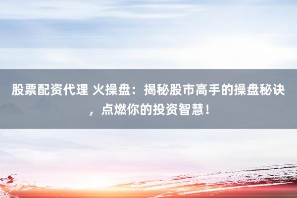 股票配资代理 火操盘：揭秘股市高手的操盘秘诀，点燃你的投资智慧！