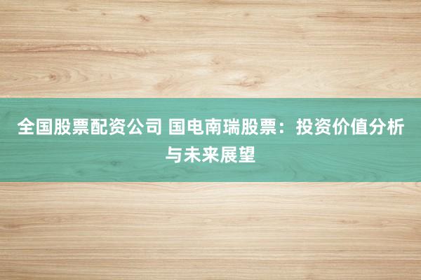 全国股票配资公司 国电南瑞股票：投资价值分析与未来展望