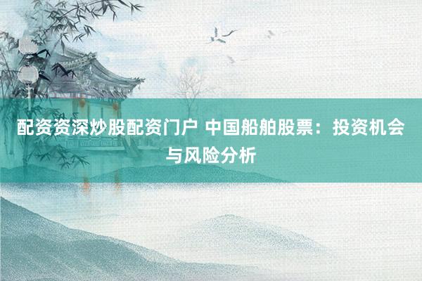 配资资深炒股配资门户 中国船舶股票：投资机会与风险分析