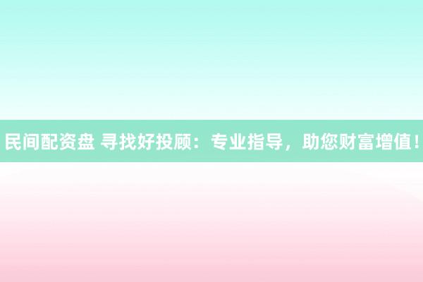民间配资盘 寻找好投顾：专业指导，助您财富增值！
