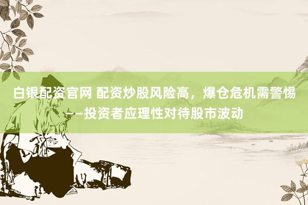 白银配资官网 配资炒股风险高，爆仓危机需警惕——投资者应理性对待股市波动