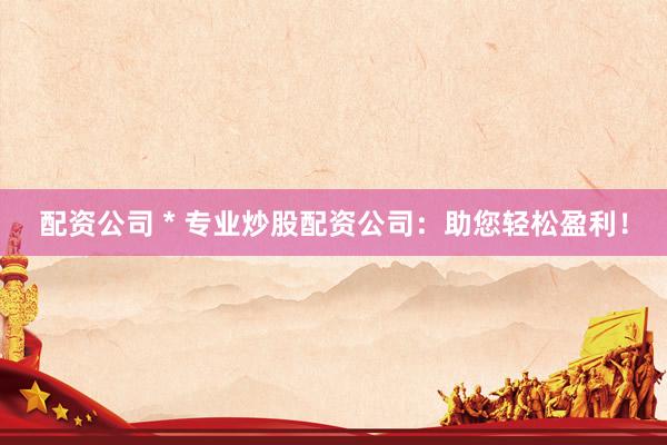配资公司 * 专业炒股配资公司：助您轻松盈利！
