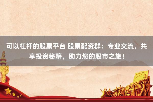 可以杠杆的股票平台 股票配资群：专业交流，共享投资秘籍，助力您的股市之旅！