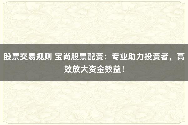 股票交易规则 宝尚股票配资：专业助力投资者，高效放大资金效益！
