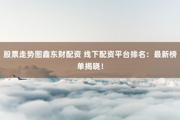 股票走势图鑫东财配资 线下配资平台排名：最新榜单揭晓！