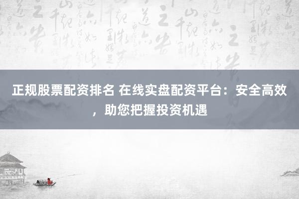 正规股票配资排名 在线实盘配资平台：安全高效，助您把握投资机遇