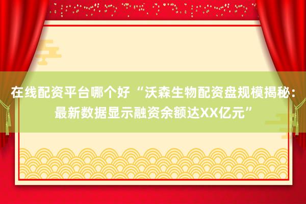 在线配资平台哪个好 “沃森生物配资盘规模揭秘：最新数据显示融资余额达XX亿元”