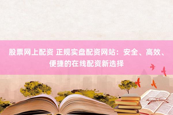股票网上配资 正规实盘配资网站：安全、高效、便捷的在线配资新选择