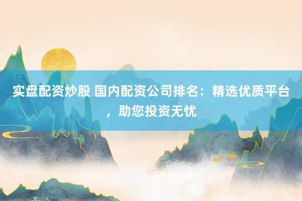 实盘配资炒股 国内配资公司排名：精选优质平台，助您投资无忧
