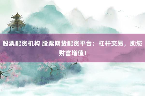 股票配资机构 股票期货配资平台：杠杆交易，助您财富增值！