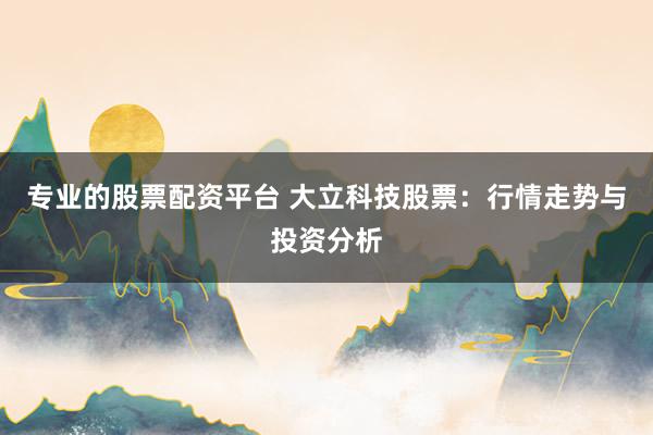 专业的股票配资平台 大立科技股票：行情走势与投资分析