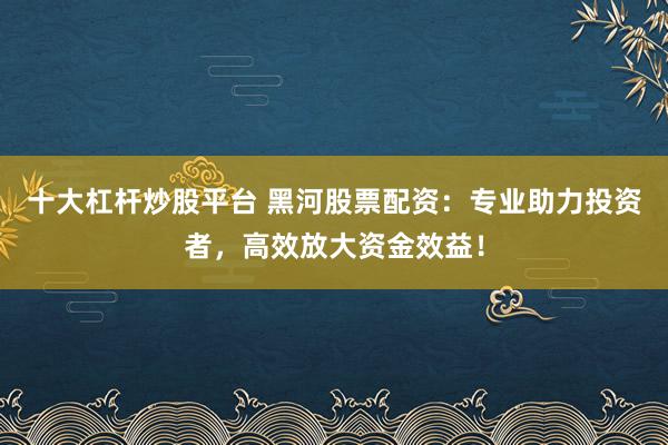十大杠杆炒股平台 黑河股票配资：专业助力投资者，高效放大资金效益！